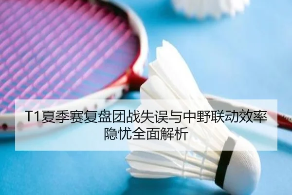 T1夏季赛复盘团战失误与中野联动效率隐忧全面解析