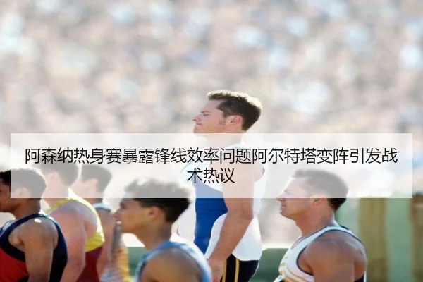 阿森纳热身赛暴露锋线效率问题阿尔特塔变阵引发战术热议