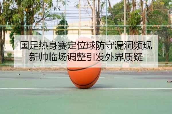 国足热身赛定位球防守漏洞频现 新帅临场调整引发外界质疑