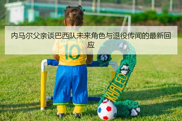 内马尔父亲谈巴西队未来角色与退役传闻的最新回应