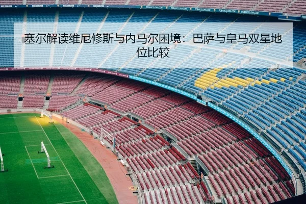 塞尔解读维尼修斯与内马尔困境：巴萨与皇马双星地位比较
